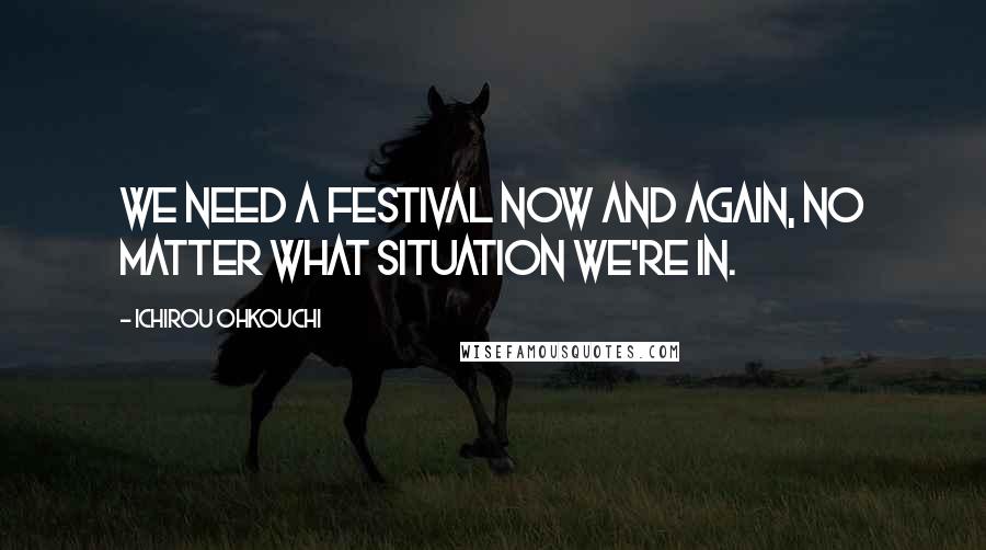 Ichirou Ohkouchi quotes: We need a festival now and again, no matter what situation we're in.