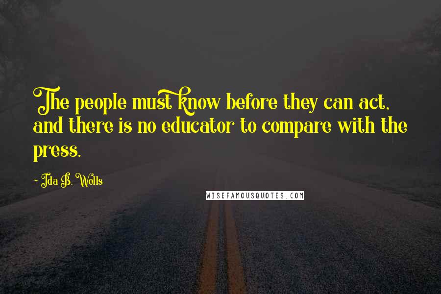 Ida B. Wells quotes: The people must know before they can act, and there is no educator to compare with the press.