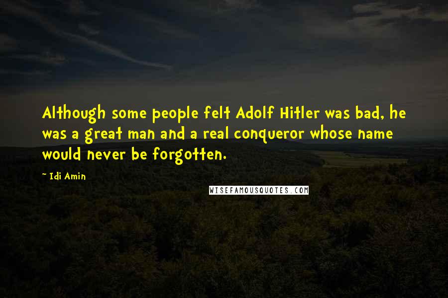 Idi Amin quotes: Although some people felt Adolf Hitler was bad, he was a great man and a real conqueror whose name would never be forgotten. Idi Amin quotes: Although some people felt Adolf Hitler was bad, he was a great man and a real conqueror whose name would never be forgotten.