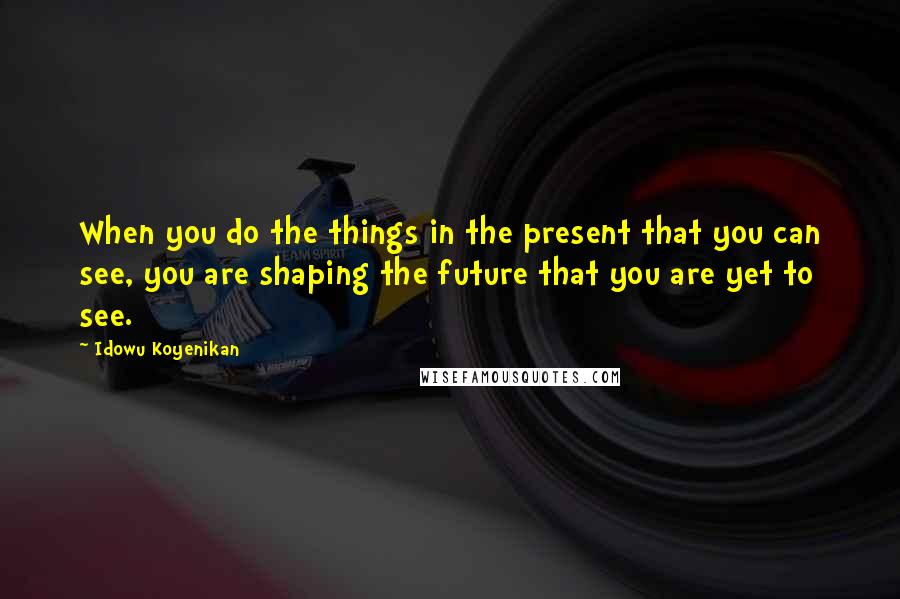 Idowu Koyenikan quotes: When you do the things in the present that you can see, you are shaping the future that you are yet to see.