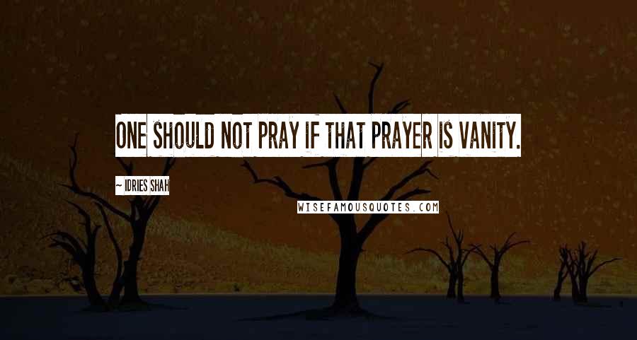 Idries Shah quotes: One should not pray if that prayer is vanity.