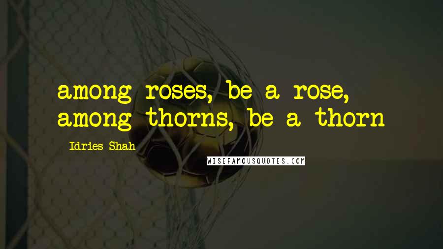 Idries Shah quotes: among roses, be a rose, among thorns, be a thorn