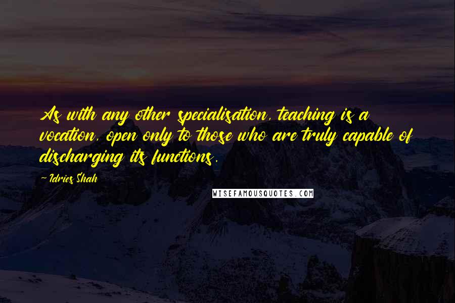 Idries Shah quotes: As with any other specialisation, teaching is a vocation, open only to those who are truly capable of discharging its functions. Idries Shah quotes: As with any other specialisation, teaching is a vocation, open only to those who are truly capable of discharging its functions.