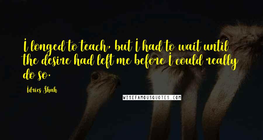 Idries Shah quotes: I longed to teach, but I had to wait until the desire had left me before I could really do so.