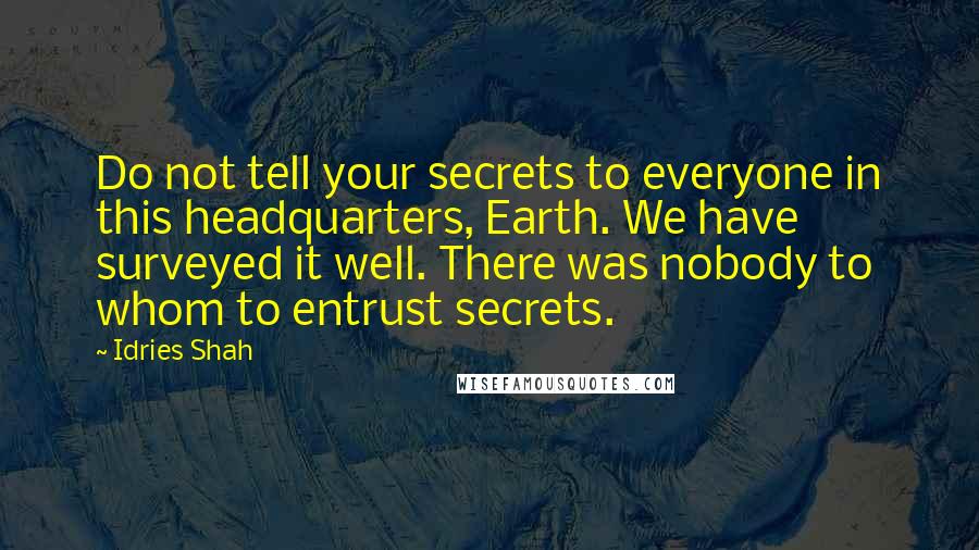 Idries Shah quotes: Do not tell your secrets to everyone in this headquarters, Earth. We have surveyed it well. There was nobody to whom to entrust secrets. Idries Shah quotes: Do not tell your secrets to everyone in this headquarters, Earth. We have surveyed it well. There was nobody to whom to entrust secrets.