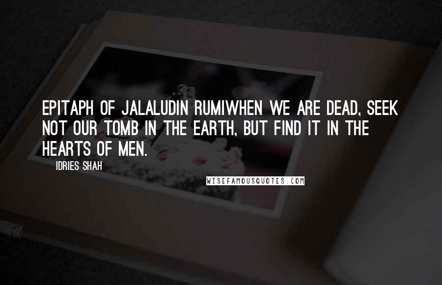 Idries Shah quotes: EPITAPH OF JALALUDIN RUMIWhen we are dead, seek not our tomb in the earth, but find it in the hearts of men.