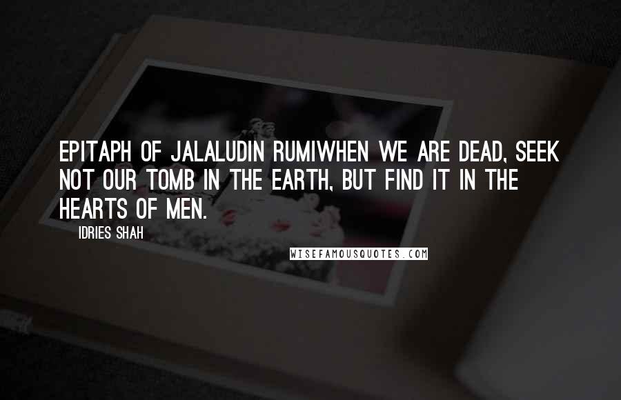 Idries Shah quotes: EPITAPH OF JALALUDIN RUMIWhen we are dead, seek not our tomb in the earth, but find it in the hearts of men. Idries Shah quotes: EPITAPH OF JALALUDIN RUMIWhen we are dead, seek not our tomb in the earth, but find it in the hearts of men.