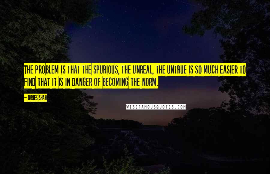 Idries Shah quotes: The problem is that the spurious, the unreal, the untrue is so much easier to find that it is in danger of becoming the norm. Idries Shah quotes: The problem is that the spurious, the unreal, the untrue is so much easier to find that it is in danger of becoming the norm.