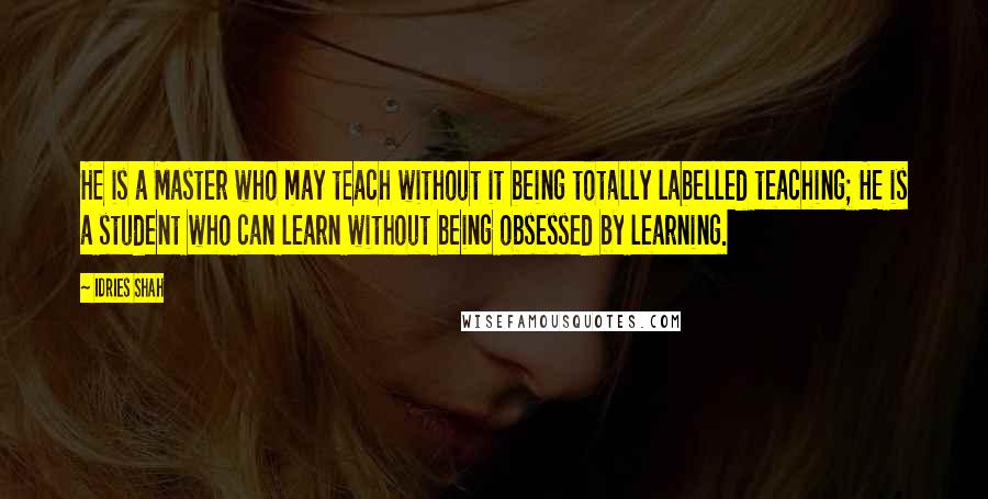 Idries Shah quotes: HE is a Master who may teach without it being totally labelled teaching; HE is a student who can learn without being obsessed by learning. Idries Shah quotes: HE is a Master who may teach without it being totally labelled teaching; HE is a student who can learn without being obsessed by learning.