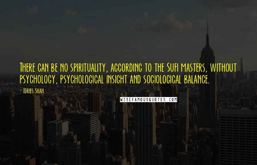 Idries Shah quotes: There can be no spirituality, according to the Sufi masters, without psychology, psychological insight and sociological balance. Idries Shah quotes: There can be no spirituality, according to the Sufi masters, without psychology, psychological insight and sociological balance.
