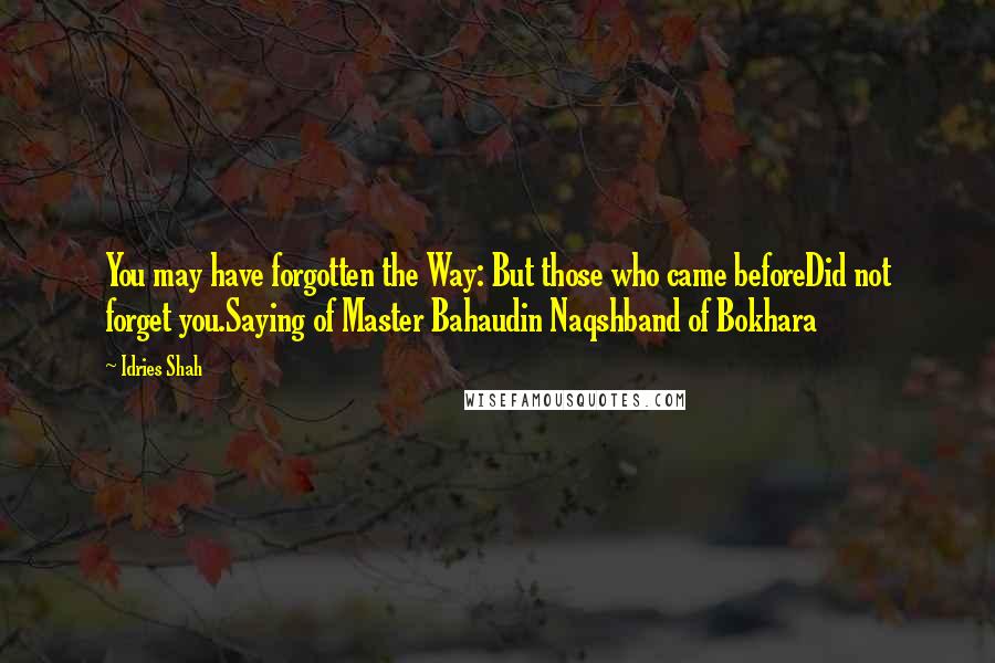 Idries Shah quotes: You may have forgotten the Way: But those who came beforeDid not forget you.Saying of Master Bahaudin Naqshband of Bokhara Idries Shah quotes: You may have forgotten the Way: But those who came beforeDid not forget you.Saying of Master Bahaudin Naqshband of Bokhara