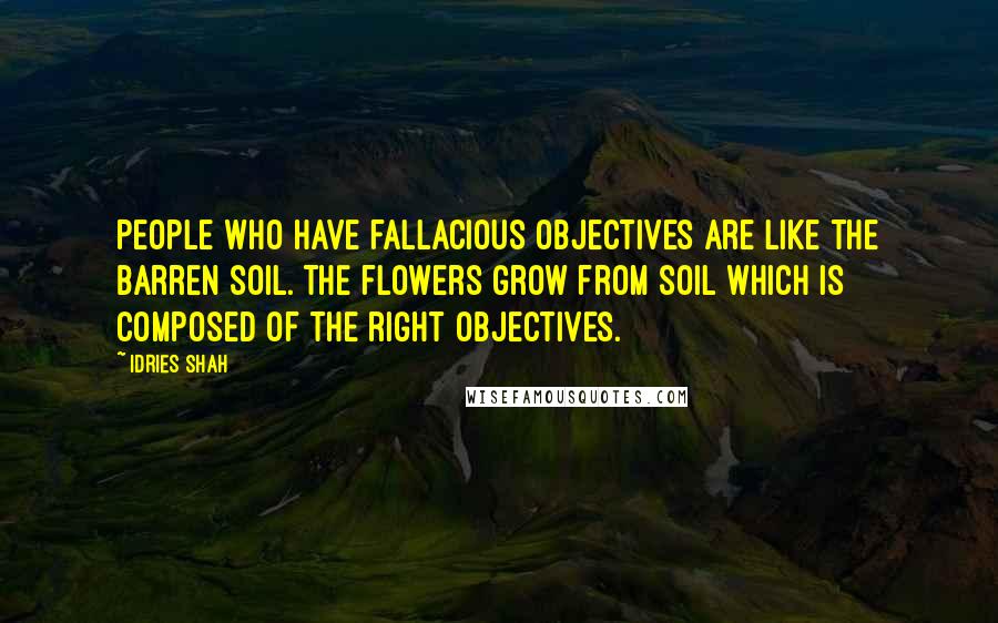 Idries Shah quotes: People who have fallacious objectives are like the barren soil. The flowers grow from soil which is composed of the right objectives.