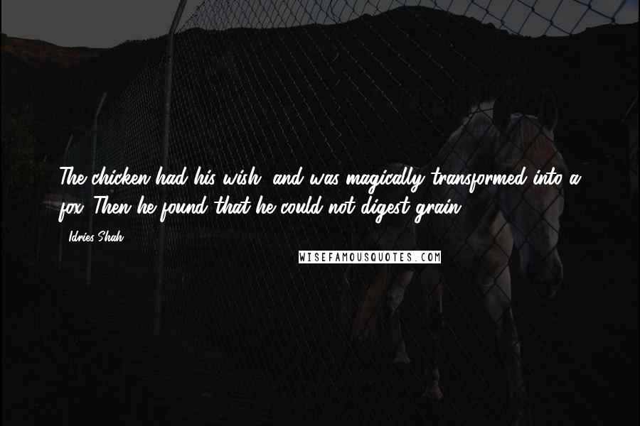Idries Shah quotes: The chicken had his wish, and was magically transformed into a fox. Then he found that he could not digest grain. Idries Shah quotes: The chicken had his wish, and was magically transformed into a fox. Then he found that he could not digest grain.