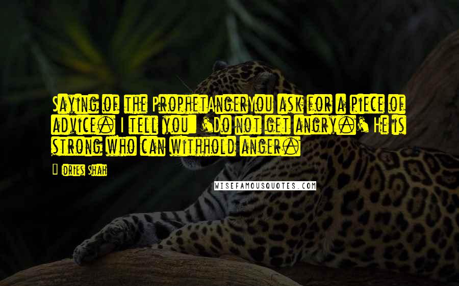 Idries Shah quotes: Saying of the ProphetAngerYou ask for a piece of advice. I tell you: 'Do not get angry.' He is strong who can withhold anger. Idries Shah quotes: Saying of the ProphetAngerYou ask for a piece of advice. I tell you: 'Do not get angry.' He is strong who can withhold anger.