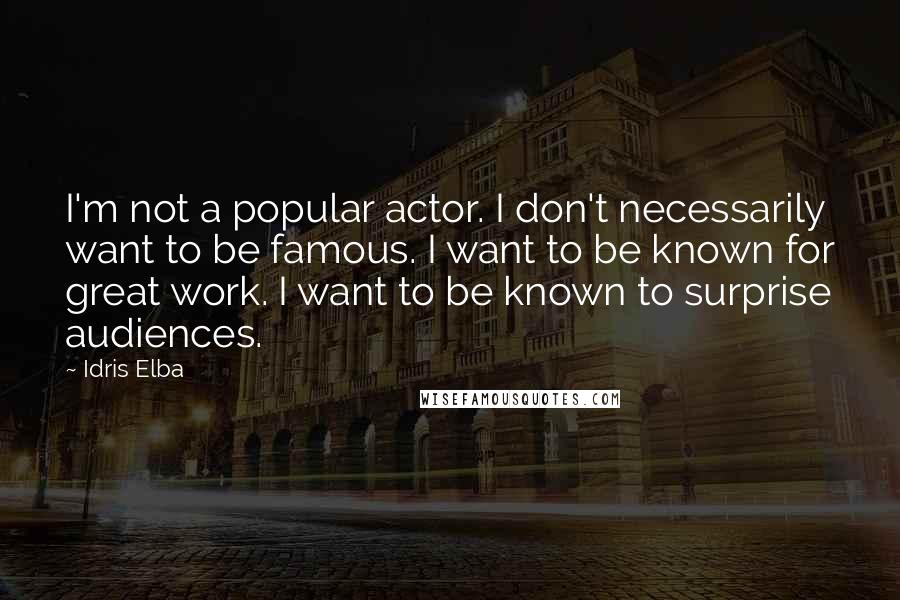 Idris Elba quotes: I'm not a popular actor. I don't necessarily want to be famous. I want to be known for great work. I want to be known to surprise audiences.