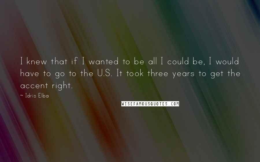 Idris Elba quotes: I knew that if I wanted to be all I could be, I would have to go to the U.S. It took three years to get the accent right.