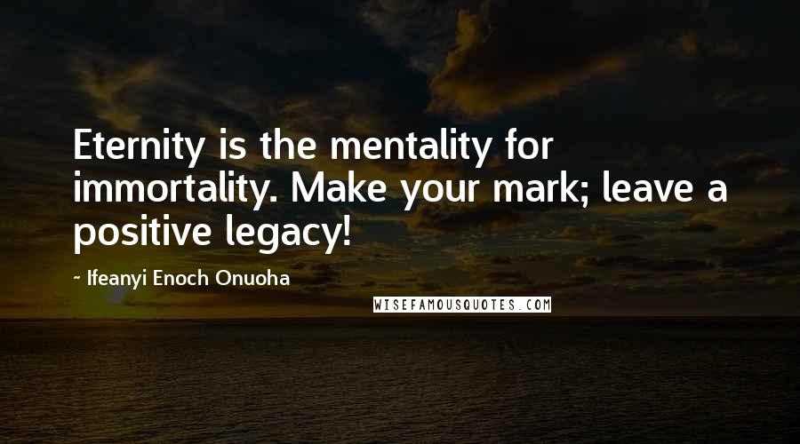 Ifeanyi Enoch Onuoha quotes: Eternity is the mentality for immortality. Make your mark; leave a positive legacy!