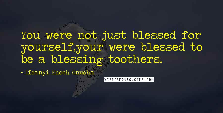 Ifeanyi Enoch Onuoha quotes: You were not just blessed for yourself,your were blessed to be a blessing toothers.
