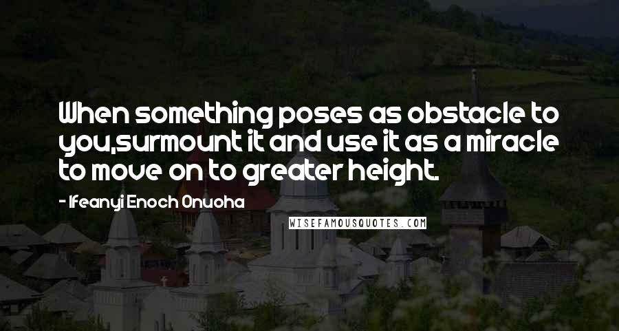 Ifeanyi Enoch Onuoha quotes: When something poses as obstacle to you,surmount it and use it as a miracle to move on to greater height.