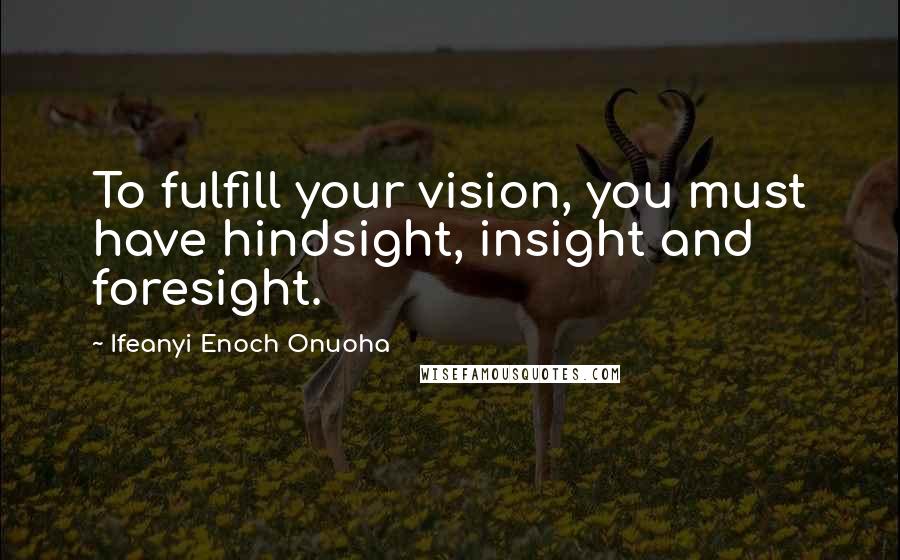 Ifeanyi Enoch Onuoha quotes: To fulfill your vision, you must have hindsight, insight and foresight.