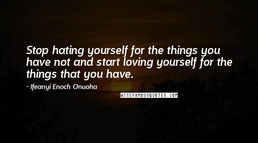 Ifeanyi Enoch Onuoha quotes: Stop hating yourself for the things you have not and start loving yourself for the things that you have.