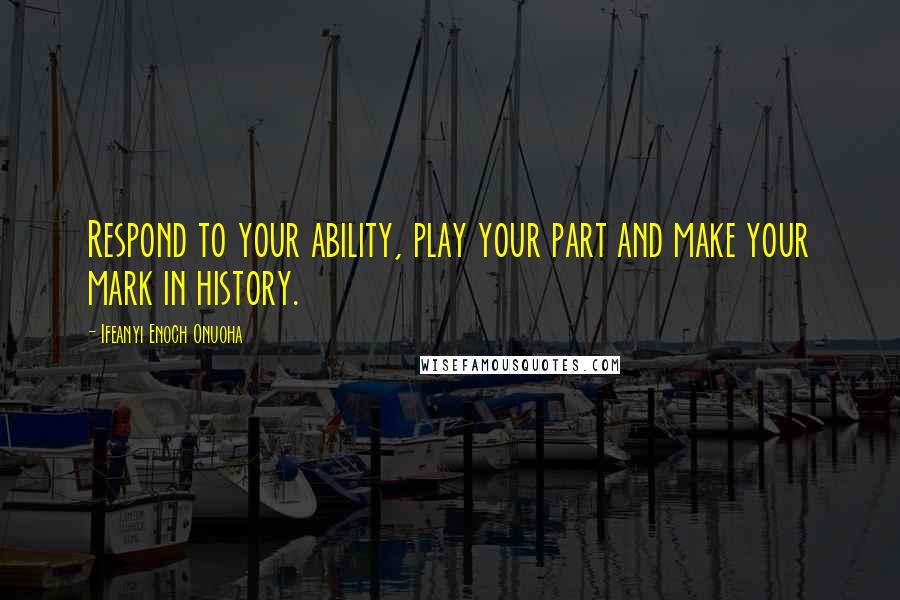 Ifeanyi Enoch Onuoha quotes: Respond to your ability, play your part and make your mark in history.