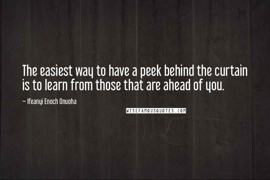 Ifeanyi Enoch Onuoha quotes: The easiest way to have a peek behind the curtain is to learn from those that are ahead of you.