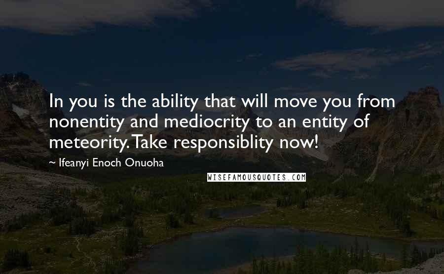 Ifeanyi Enoch Onuoha quotes: In you is the ability that will move you from nonentity and mediocrity to an entity of meteority. Take responsiblity now!
