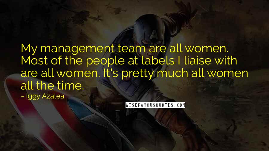 Iggy Azalea quotes: My management team are all women. Most of the people at labels I liaise with are all women. It's pretty much all women all the time.