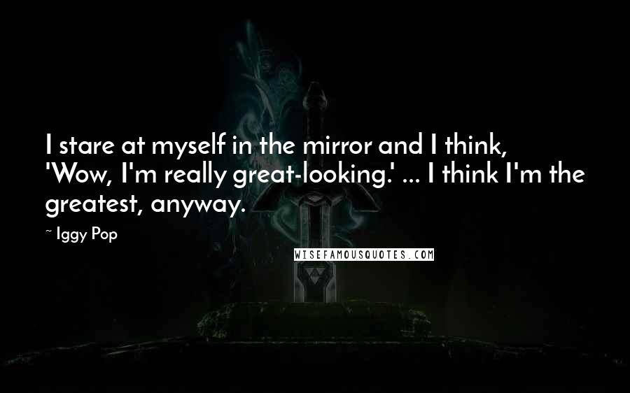 Iggy Pop quotes: I stare at myself in the mirror and I think, 'Wow, I'm really great-looking.' ... I think I'm the greatest, anyway. Iggy Pop quotes: I stare at myself in the mirror and I think, 'Wow, I'm really great-looking.' ... I think I'm the greatest, anyway.