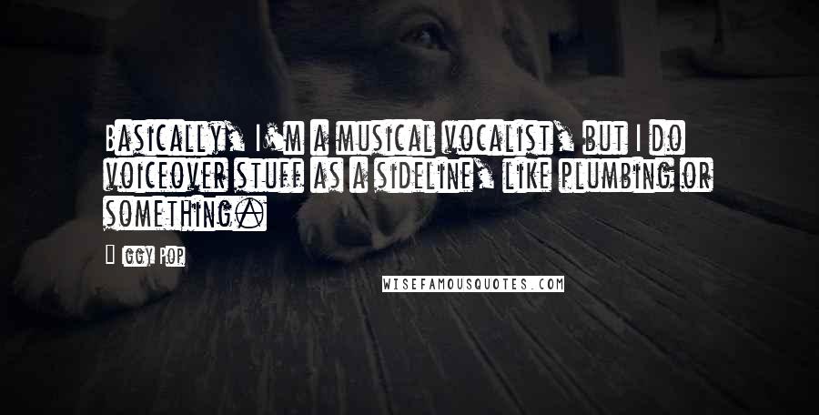 Iggy Pop quotes: Basically, I'm a musical vocalist, but I do voiceover stuff as a sideline, like plumbing or something. Iggy Pop quotes: Basically, I'm a musical vocalist, but I do voiceover stuff as a sideline, like plumbing or something.