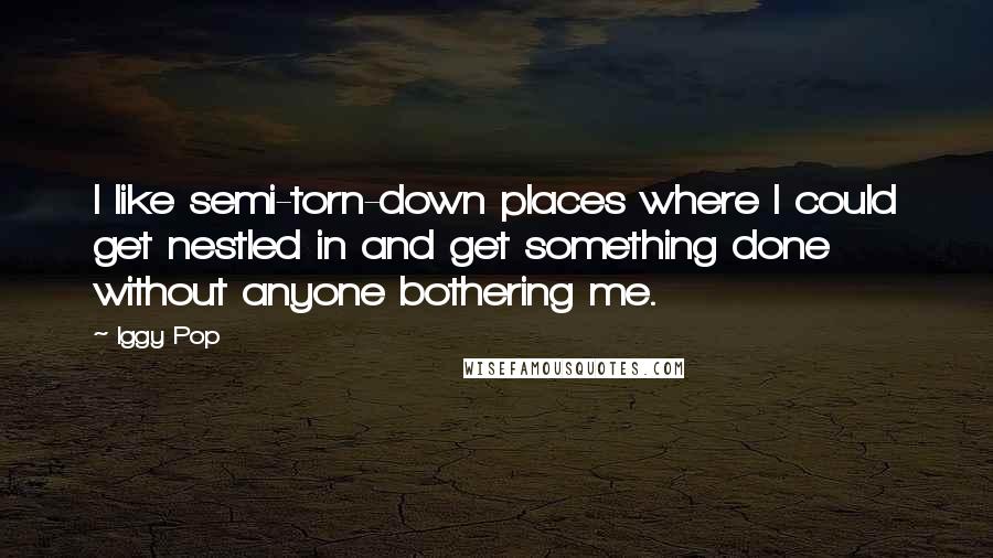 Iggy Pop quotes: I like semi-torn-down places where I could get nestled in and get something done without anyone bothering me. Iggy Pop quotes: I like semi-torn-down places where I could get nestled in and get something done without anyone bothering me.