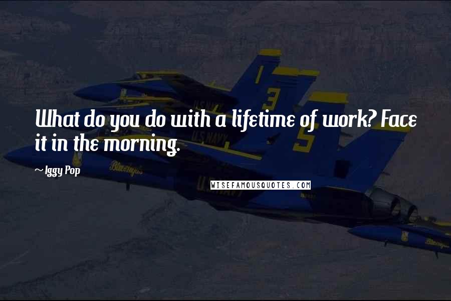 Iggy Pop quotes: What do you do with a lifetime of work? Face it in the morning.