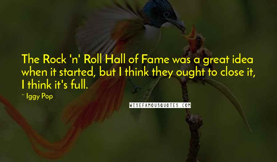 Iggy Pop quotes: The Rock 'n' Roll Hall of Fame was a great idea when it started, but I think they ought to close it, I think it's full.
