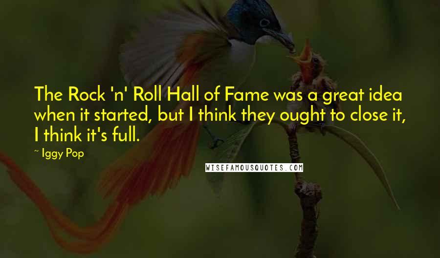 Iggy Pop quotes: The Rock 'n' Roll Hall of Fame was a great idea when it started, but I think they ought to close it, I think it's full. Iggy Pop quotes: The Rock 'n' Roll Hall of Fame was a great idea when it started, but I think they ought to close it, I think it's full.