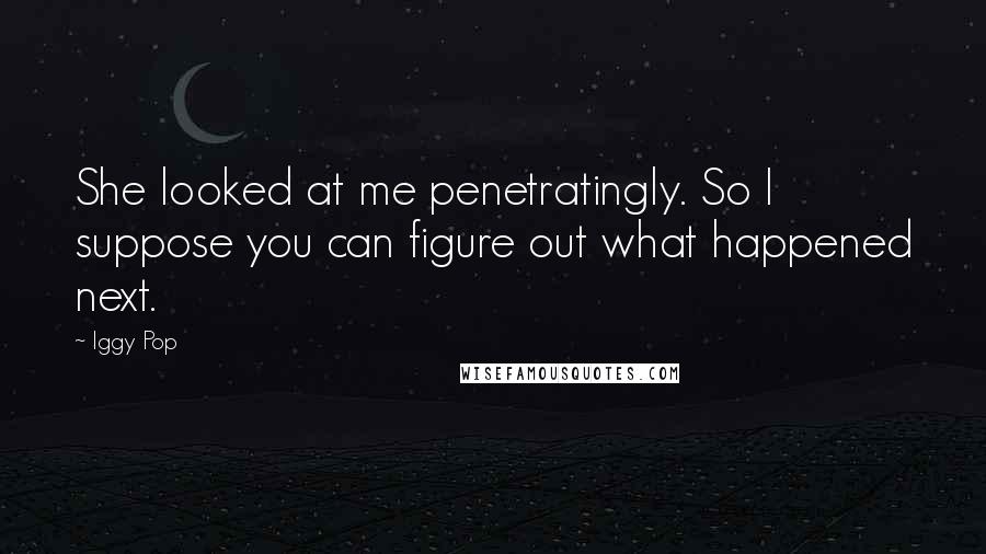 Iggy Pop quotes: She looked at me penetratingly. So I suppose you can figure out what happened next.