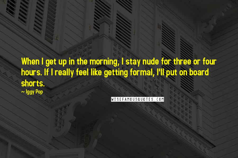 Iggy Pop quotes: When I get up in the morning, I stay nude for three or four hours. If I really feel like getting formal, I'll put on board shorts. Iggy Pop quotes: When I get up in the morning, I stay nude for three or four hours. If I really feel like getting formal, I'll put on board shorts.