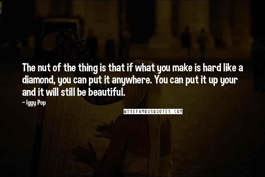 Iggy Pop quotes: The nut of the thing is that if what you make is hard like a diamond, you can put it anywhere. You can put it up your and it will Iggy Pop quotes: The nut of the thing is that if what you make is hard like a diamond, you can put it anywhere. You can put it up your and it will