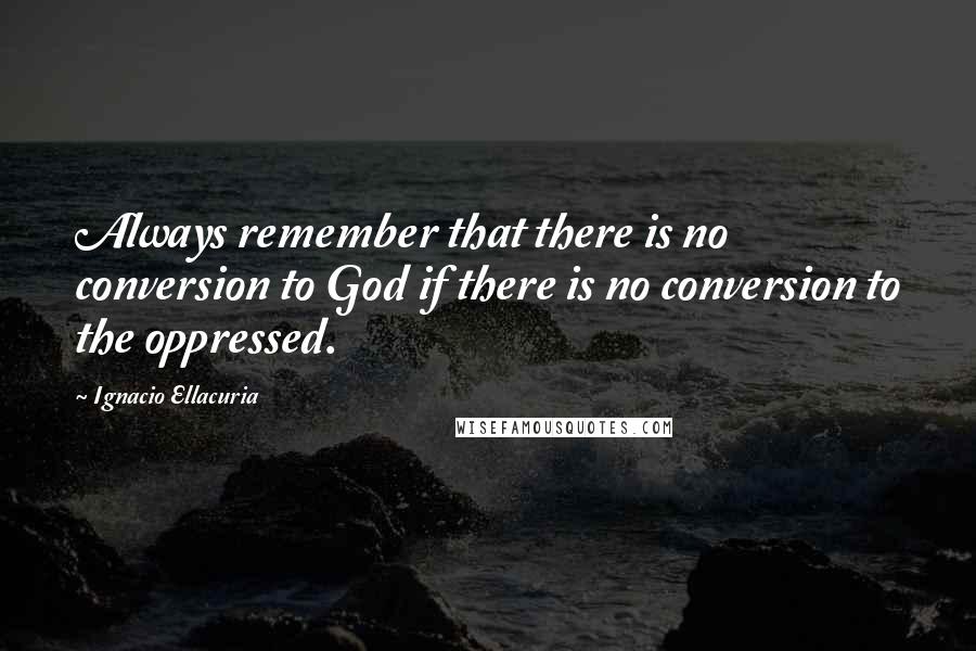 Ignacio Ellacuria quotes: Always remember that there is no conversion to God if there is no conversion to the oppressed.