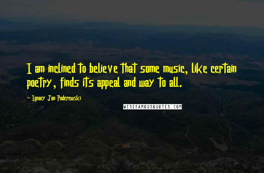 Ignacy Jan Paderewski quotes: I am inclined to believe that some music, like certain poetry, finds its appeal and way to all.