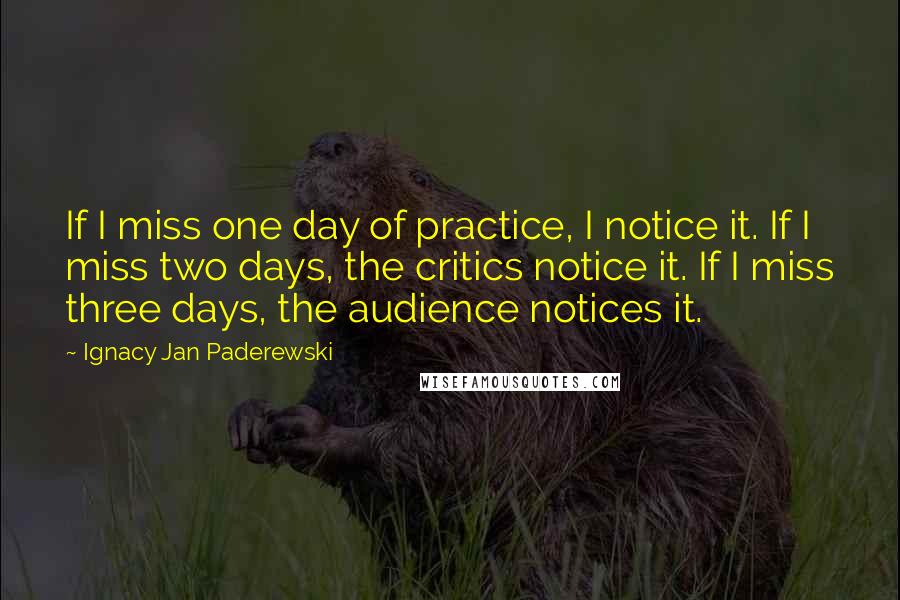 Ignacy Jan Paderewski quotes: If I miss one day of practice, I notice it. If I miss two days, the critics notice it. If I miss three days, the audience notices it.