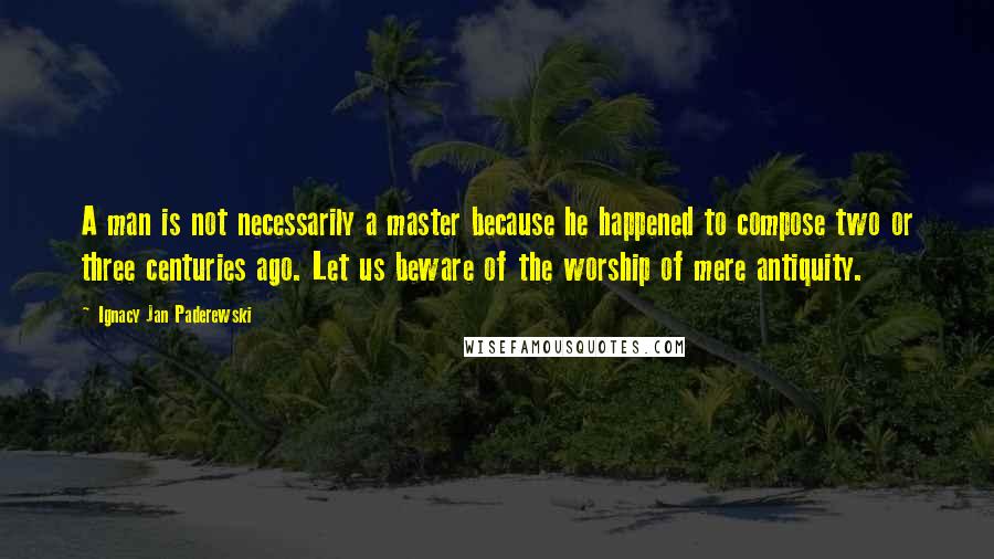 Ignacy Jan Paderewski quotes: A man is not necessarily a master because he happened to compose two or three centuries ago. Let us beware of the worship of mere antiquity.