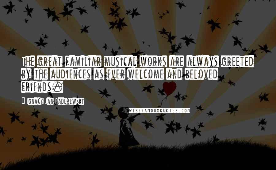 Ignacy Jan Paderewski quotes: The great familiar musical works are always greeted by the audiences as ever welcome and beloved friends.