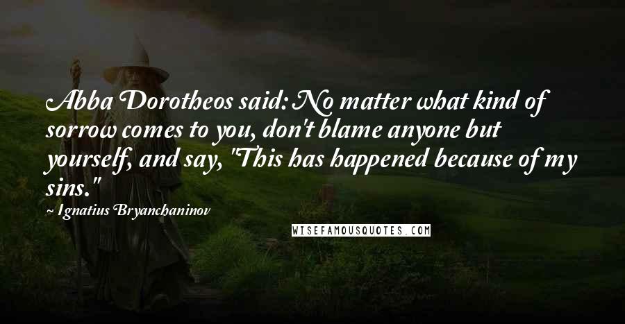 Ignatius Bryanchaninov quotes: Abba Dorotheos said: No matter what kind of sorrow comes to you, don't blame anyone but yourself, and say, "This has happened because of my sins."