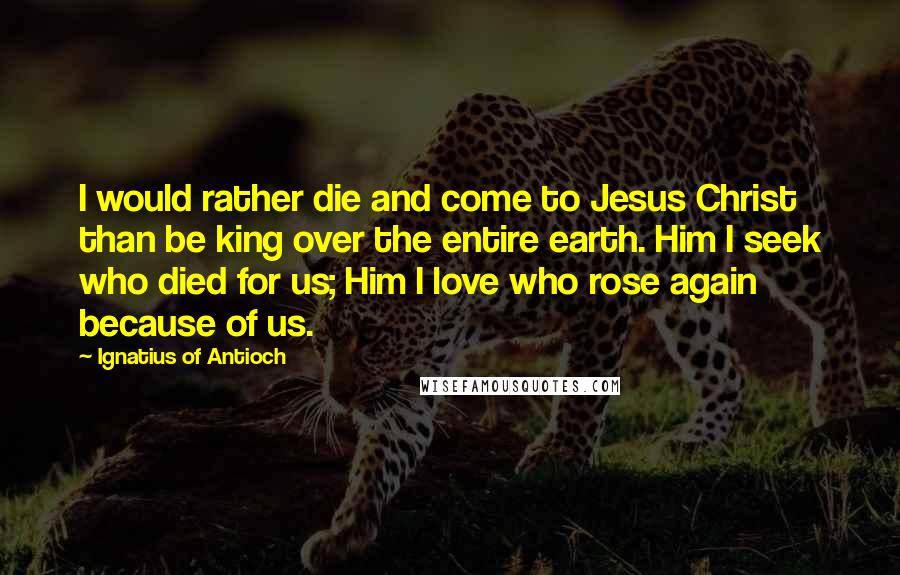 Ignatius Of Antioch quotes: I would rather die and come to Jesus Christ than be king over the entire earth. Him I seek who died for us; Him I love who rose again because Ignatius Of Antioch quotes: I would rather die and come to Jesus Christ than be king over the entire earth. Him I seek who died for us; Him I love who rose again because