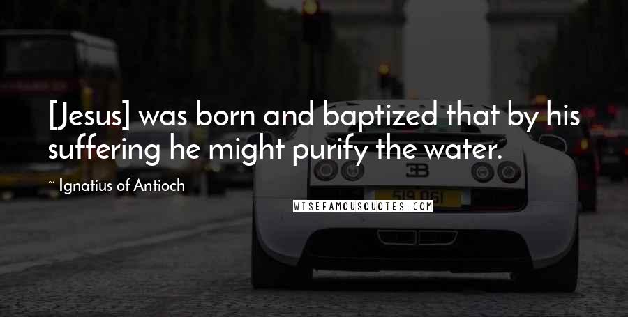 Ignatius Of Antioch quotes: [Jesus] was born and baptized that by his suffering he might purify the water.