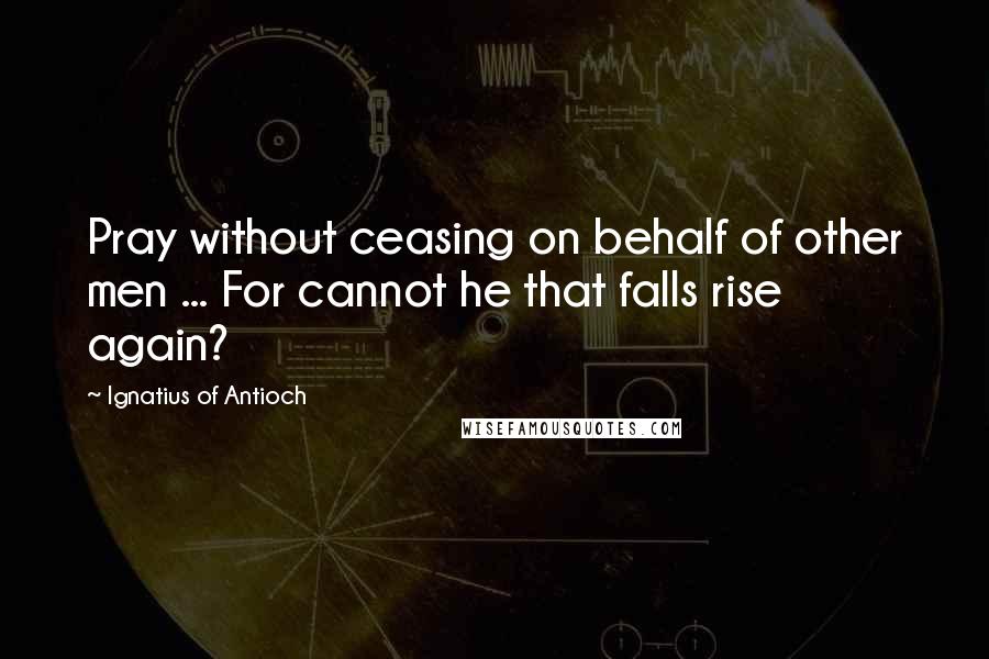 Ignatius Of Antioch quotes: Pray without ceasing on behalf of other men ... For cannot he that falls rise again?