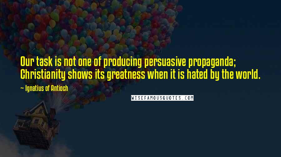 Ignatius Of Antioch quotes: Our task is not one of producing persuasive propaganda; Christianity shows its greatness when it is hated by the world.