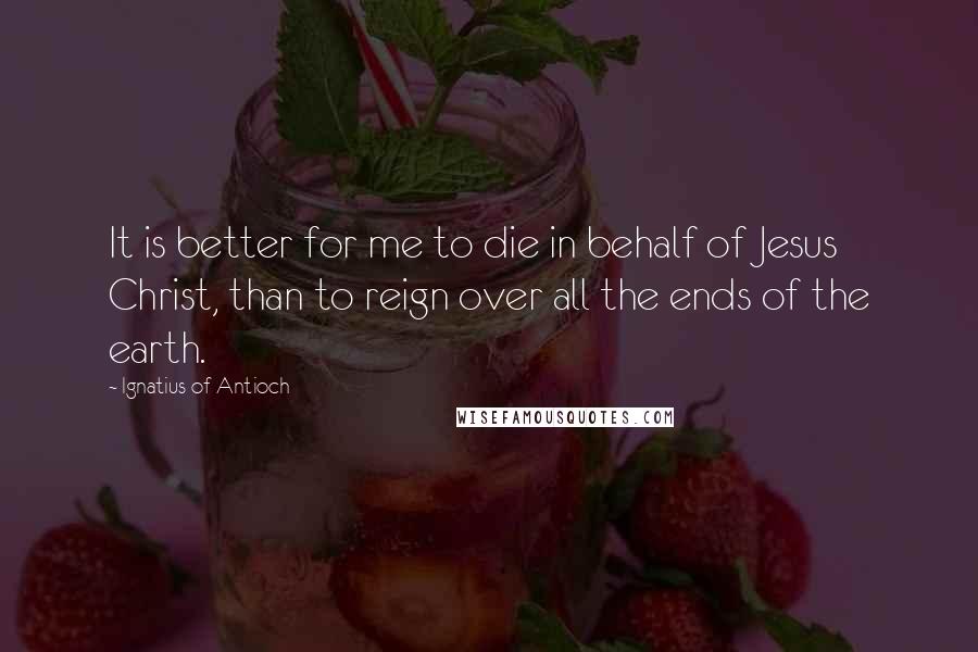 Ignatius Of Antioch quotes: It is better for me to die in behalf of Jesus Christ, than to reign over all the ends of the earth. Ignatius Of Antioch quotes: It is better for me to die in behalf of Jesus Christ, than to reign over all the ends of the earth.