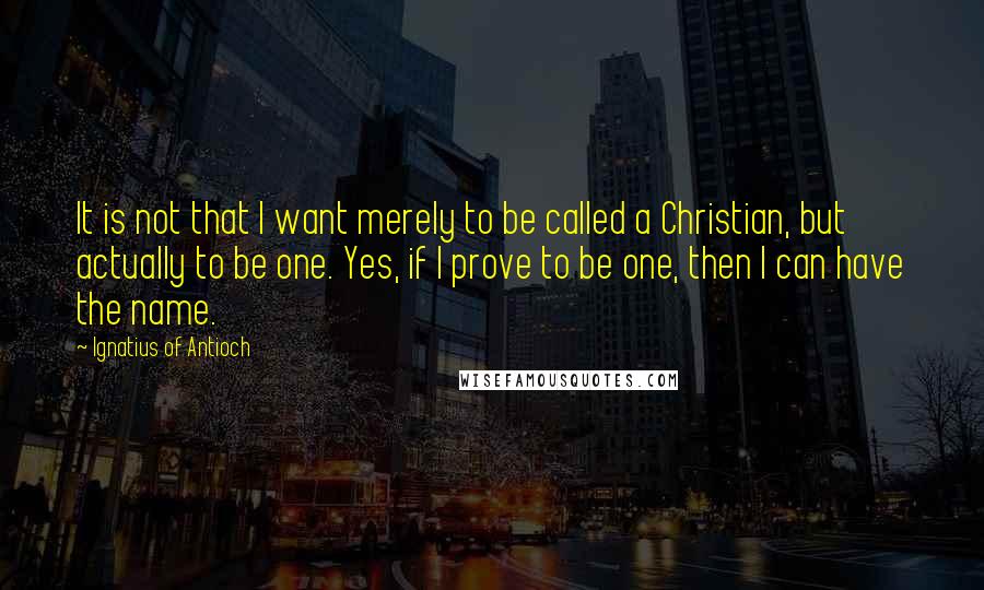 Ignatius Of Antioch quotes: It is not that I want merely to be called a Christian, but actually to be one. Yes, if I prove to be one, then I can have the name.